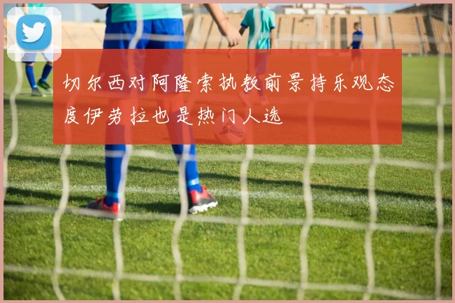 切尔西对阿隆索执教前景持乐观态度伊劳拉也是热门人选