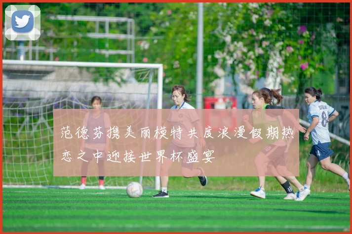 范德芬携美丽模特共度浪漫假期热恋之中迎接世界杯盛宴