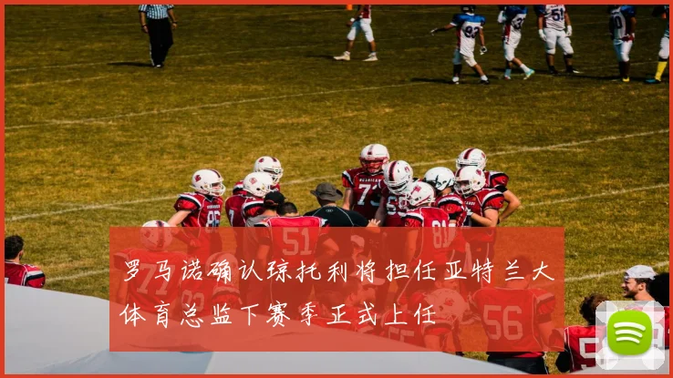 罗马诺确认琼托利将担任亚特兰大体育总监下赛季正式上任