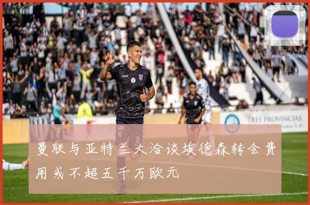 曼联与亚特兰大洽谈埃德森转会费用或不超五千万欧元
