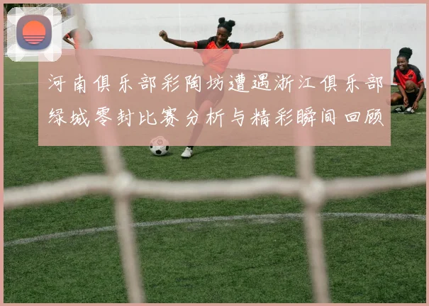 河南俱乐部彩陶坊遭遇浙江俱乐部绿城零封比赛分析与精彩瞬间回顾