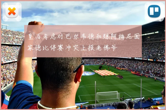 皇马考虑对巴尔韦德和琼阿梅尼国家德比停赛冲突上报老佛爷