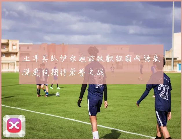 土耳其队伊尔迪兹致歉称前两场表现更佳期待荣誉之战