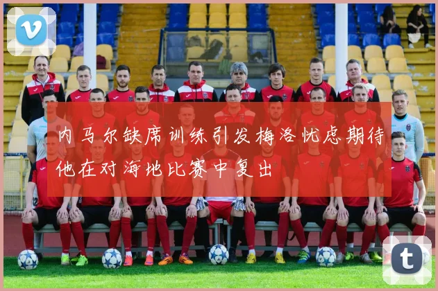 内马尔缺席训练引发梅洛忧虑期待他在对海地比赛中复出